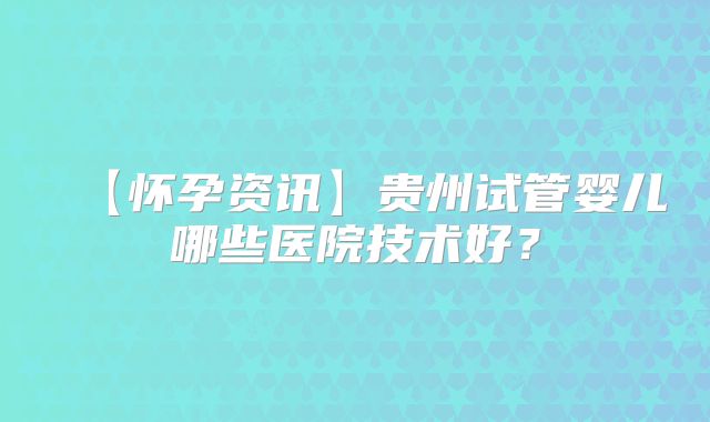 【怀孕资讯】贵州试管婴儿哪些医院技术好?