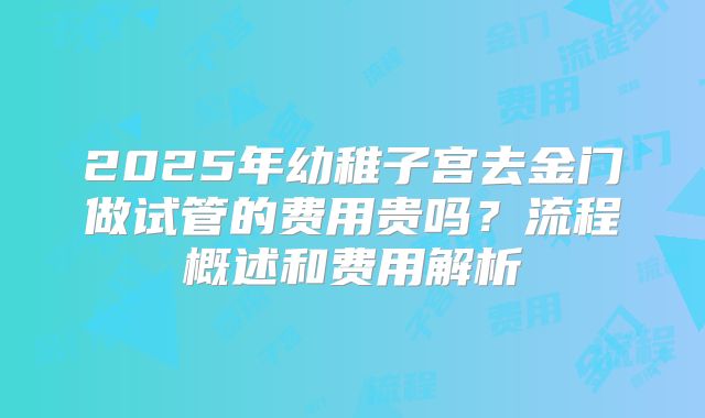 2025年幼稚子宫去金门做试管的费用贵吗?流程概述和费用解析