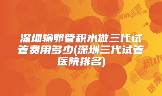 深圳输卵管积水做三代试管费用多少(深圳三代试管医院排名)