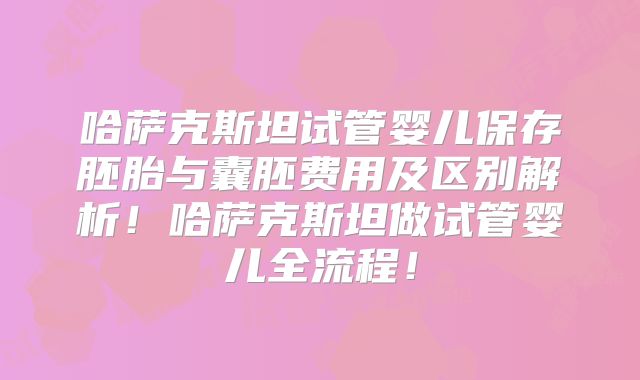 哈萨克斯坦试管婴儿保存胚胎与囊胚费用及区别解析!哈萨克斯坦做试管婴儿全流程!