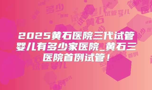 2025黄石医院三代试管婴儿有多少家医院_黄石三医院首例试管!