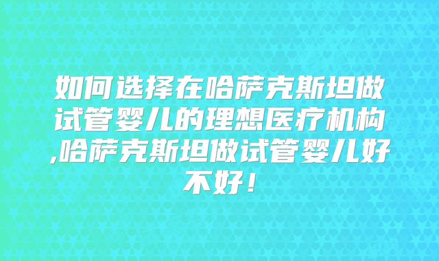 如何选择在哈萨克斯坦做试管婴儿的理想医疗机构,哈萨克斯坦做试管婴儿好不好！
