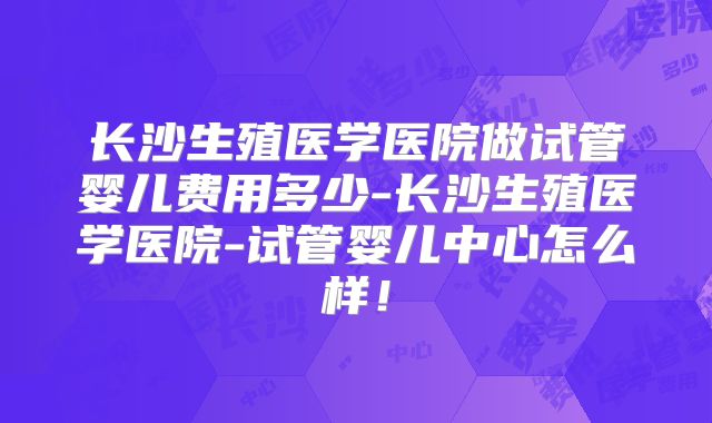 长沙生殖医学医院做试管婴儿费用多少-长沙生殖医学医院-试管婴儿中心怎么样！