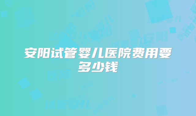 安阳试管婴儿医院费用要多少钱
