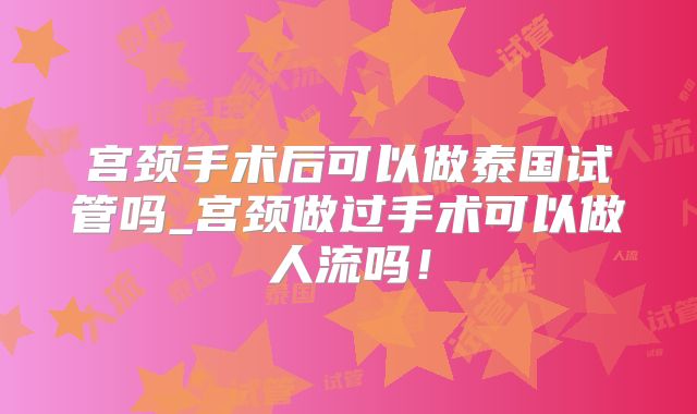 宫颈手术后可以做泰国试管吗_宫颈做过手术可以做人流吗!