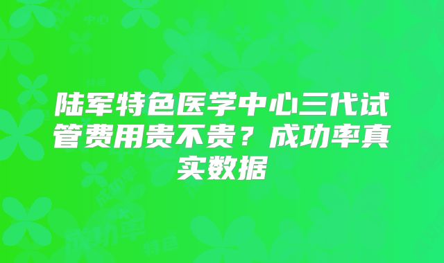 陆军特色医学中心三代试管费用贵不贵？成功率真实数据