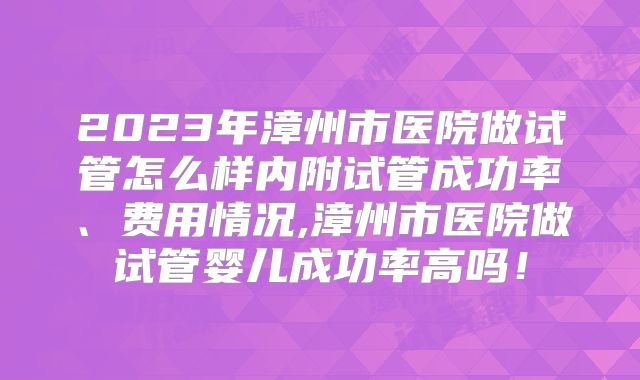 2023年漳州市医院做试管怎么样内附试管成功率、费用情况,漳州市医院做试管婴儿成功率高吗!