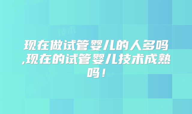 现在做试管婴儿的人多吗,现在的试管婴儿技术成熟吗！