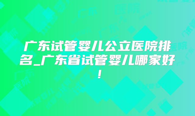 广东试管婴儿公立医院排名_广东省试管婴儿哪家好！