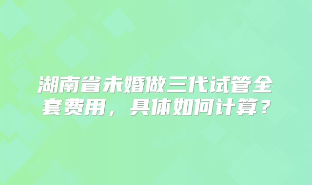 湖南省未婚做三代试管全套费用,具体如何计算?
