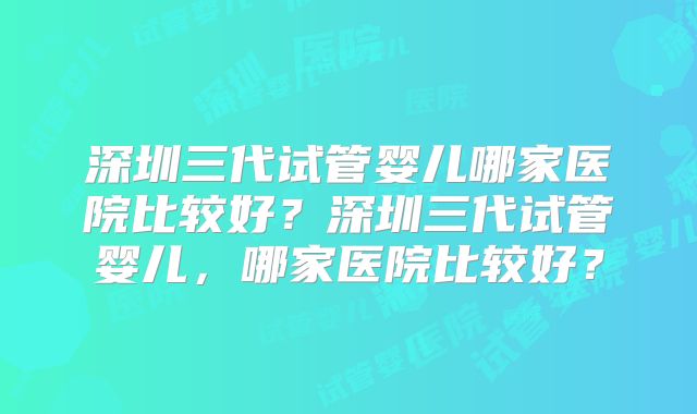 深圳三代试管婴儿哪家医院比较好？深圳三代试管婴儿，哪家医院比较好？