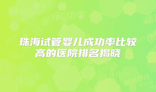 珠海试管婴儿成功率比较高的医院排名揭晓
