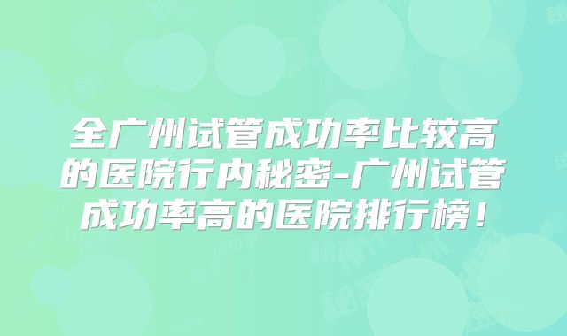 全广州试管成功率比较高的医院行内秘密-广州试管成功率高的医院排行榜！