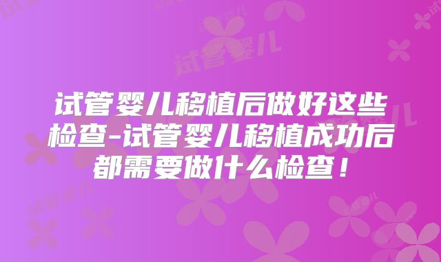 试管婴儿移植后做好这些检查-试管婴儿移植成功后都需要做什么检查！