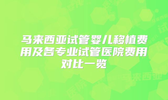 马来西亚试管婴儿移植费用及各专业试管医院费用对比一览