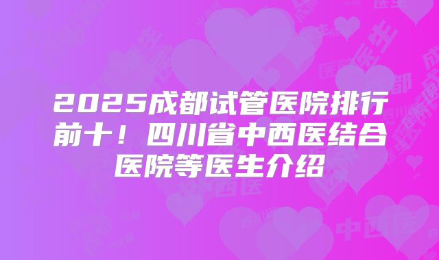 2025成都试管医院排行前十！四川省中西医结合医院等医生介绍