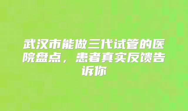 武汉市能做三代试管的医院盘点，患者真实反馈告诉你