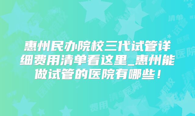 惠州民办院校三代试管详细费用清单看这里_惠州能做试管的医院有哪些！