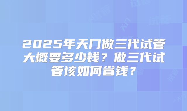 2025年天门做三代试管大概要多少钱？做三代试管该如何省钱？