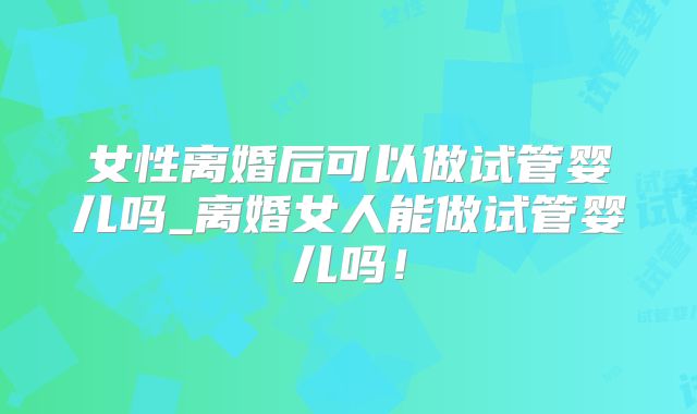 女性离婚后可以做试管婴儿吗_离婚女人能做试管婴儿吗!