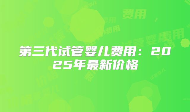 第三代试管婴儿费用:2025年最新价格