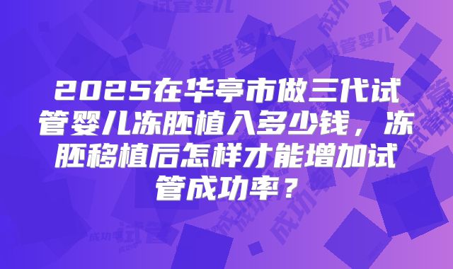 2025在华亭市做三代试管婴儿冻胚植入多少钱，冻胚移植后怎样才能增加试管成功率？