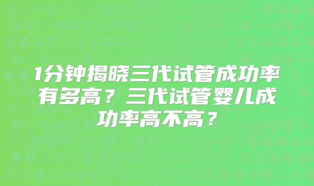 1分钟揭晓三代试管成功率有多高?三代试管婴儿成功率高不高?