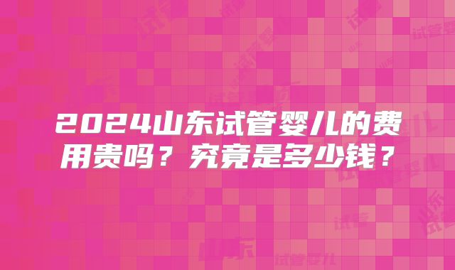 2024山东试管婴儿的费用贵吗?究竟是多少钱?