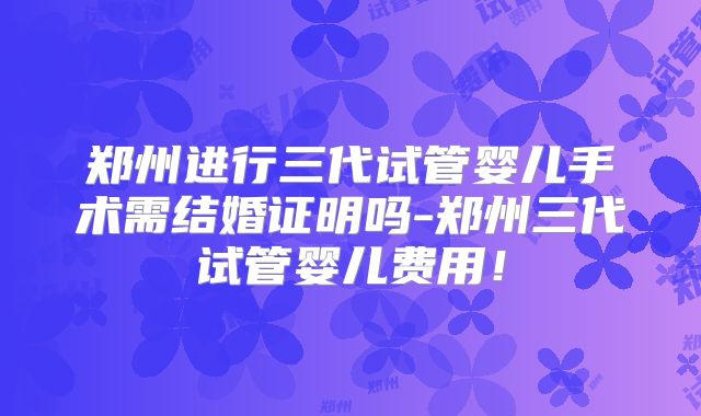 郑州进行三代试管婴儿手术需结婚证明吗-郑州三代试管婴儿费用！
