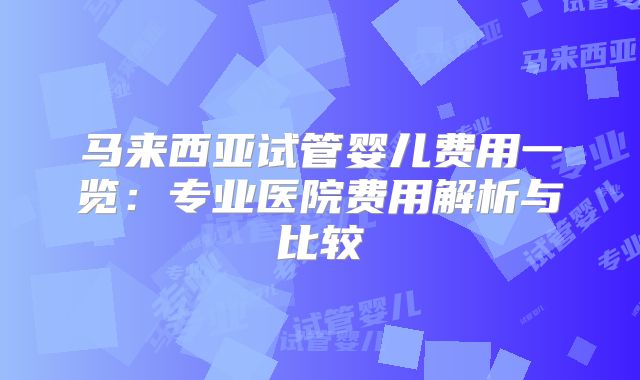 马来西亚试管婴儿费用一览：专业医院费用解析与比较