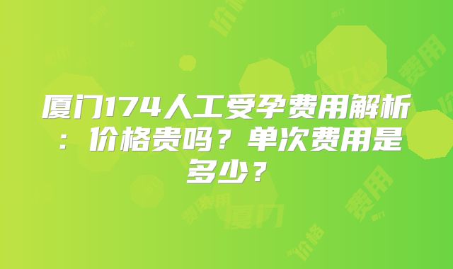 厦门174人工受孕费用解析：价格贵吗？单次费用是多少？