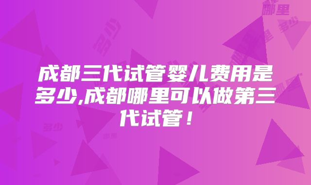 成都三代试管婴儿费用是多少,成都哪里可以做第三代试管！