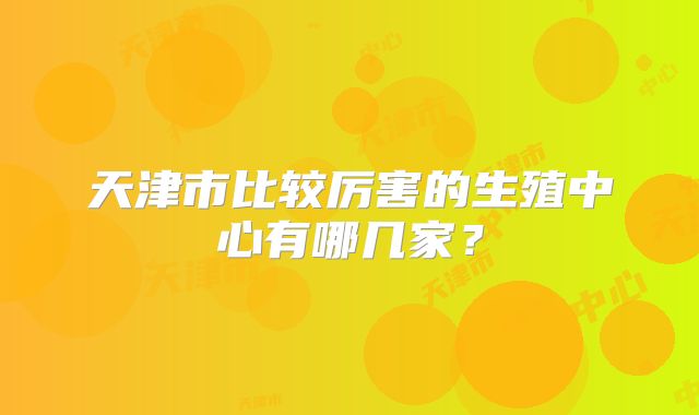 天津市比较厉害的生殖中心有哪几家?