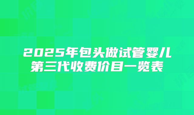 2025年包头做试管婴儿第三代收费价目一览表