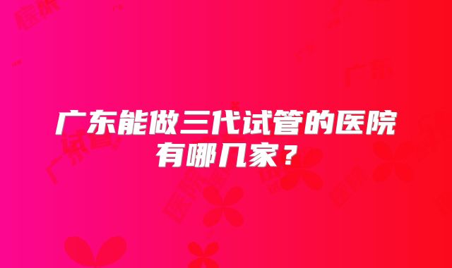 广东能做三代试管的医院有哪几家?