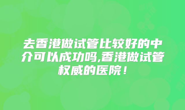 去香港做试管比较好的中介可以成功吗,香港做试管权威的医院！