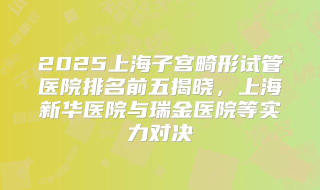 2025上海子宫畸形试管医院排名前五揭晓,上海新华医院与瑞金医院等实力对决