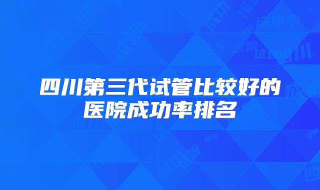四川第三代试管比较好的医院成功率排名