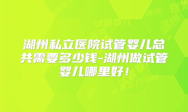 湖州私立医院试管婴儿总共需要多少钱-湖州做试管婴儿哪里好!