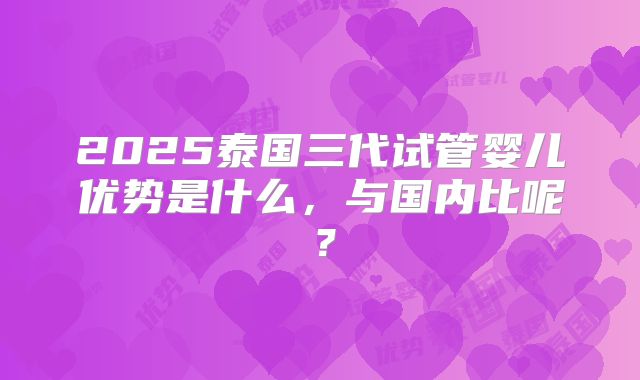 2025泰国三代试管婴儿优势是什么，与国内比呢？