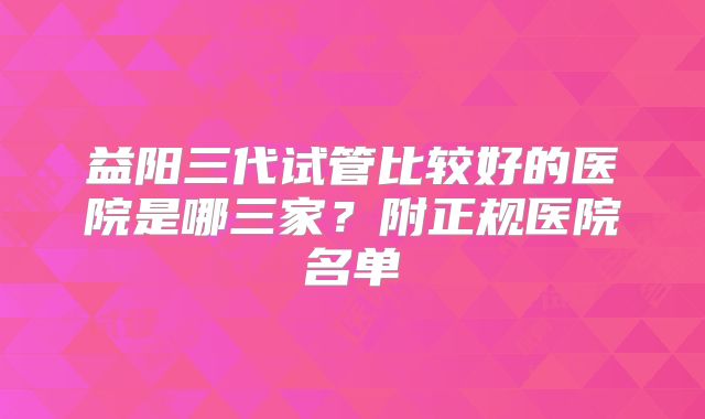 益阳三代试管比较好的医院是哪三家？附正规医院名单