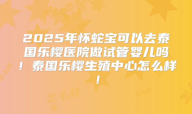 2025年怀蛇宝可以去泰国乐樱医院做试管婴儿吗!泰国乐樱生殖中心怎么样!