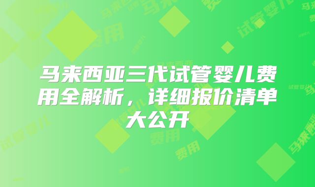 马来西亚三代试管婴儿费用全解析，详细报价清单大公开