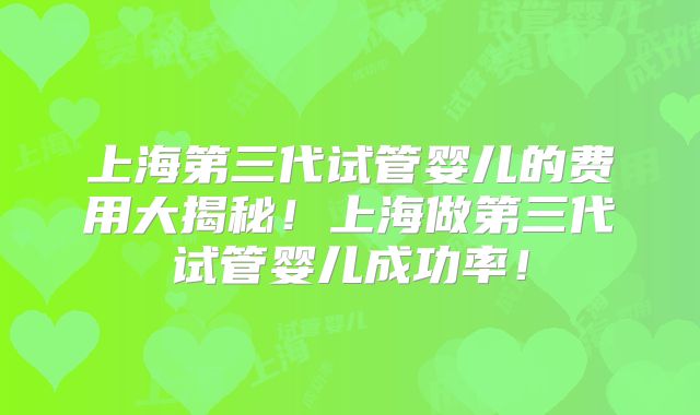 上海第三代试管婴儿的费用大揭秘!上海做第三代试管婴儿成功率!