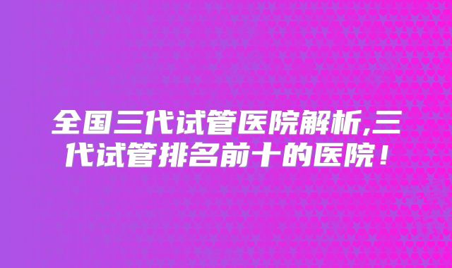 全国三代试管医院解析,三代试管排名前十的医院!