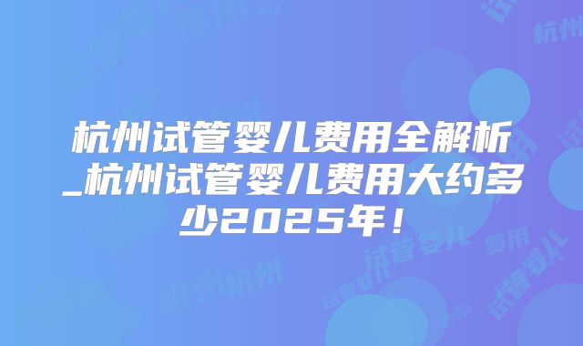 杭州试管婴儿费用全解析_杭州试管婴儿费用大约多少2025年！
