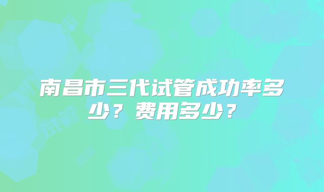 南昌市三代试管成功率多少?费用多少?
