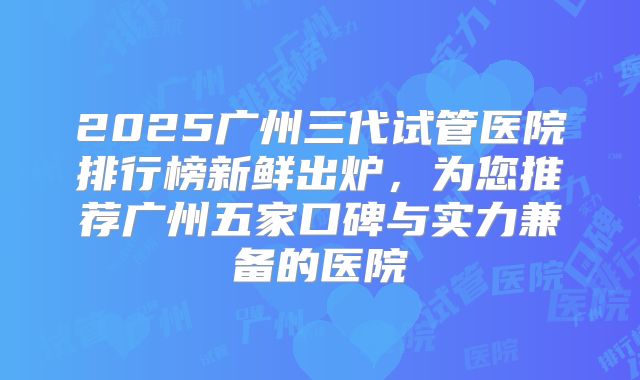 2025广州三代试管医院排行榜新鲜出炉，为您推荐广州五家口碑与实力兼备的医院