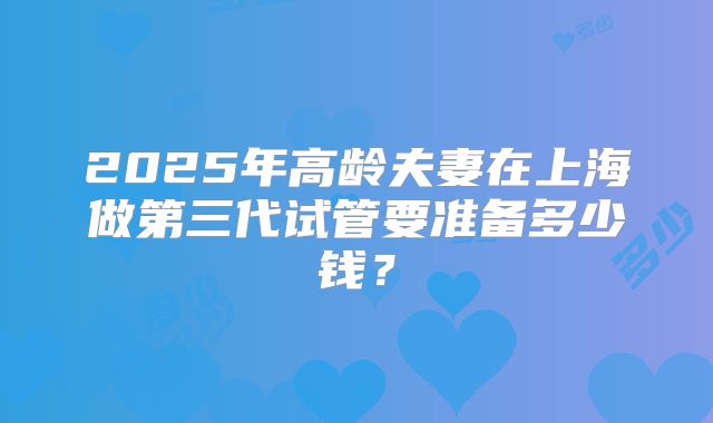 2025年高龄夫妻在上海做第三代试管要准备多少钱？