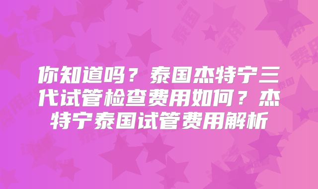 你知道吗？泰国杰特宁三代试管检查费用如何？杰特宁泰国试管费用解析